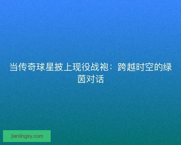 当传奇球星披上现役战袍：跨越时空的绿茵对话