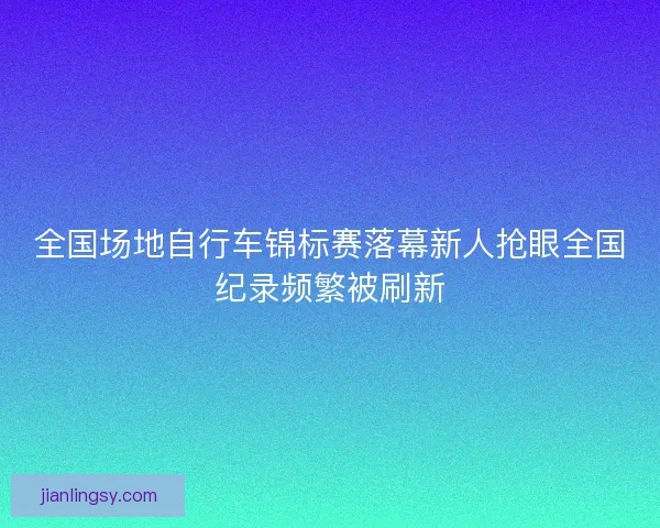 全国场地自行车锦标赛落幕新人抢眼全国纪录频繁被刷新