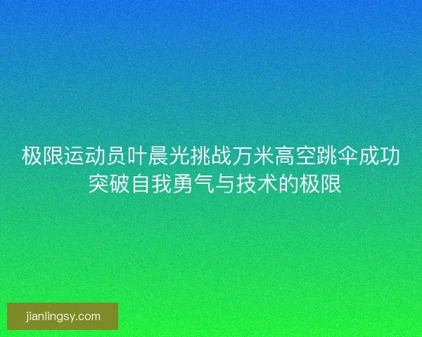 极限运动员叶晨光挑战万米高空跳伞成功 突破自我勇气与技术的极限