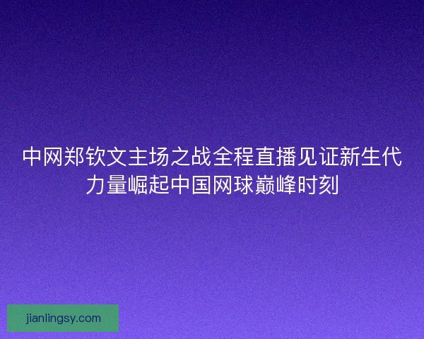 中网郑钦文主场之战全程直播见证新生代力量崛起中国网球巅峰时刻