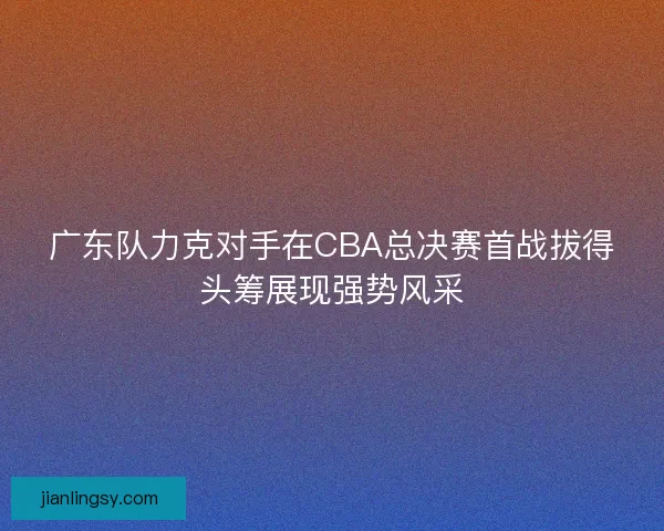 广东队力克对手在CBA总决赛首战拔得头筹展现强势风采