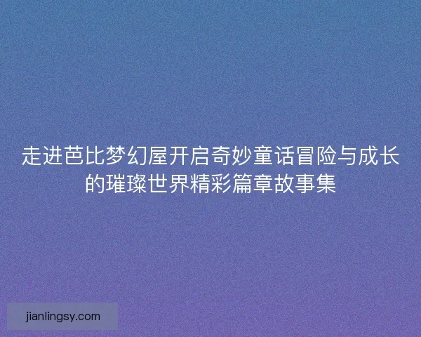 走进芭比梦幻屋开启奇妙童话冒险与成长的璀璨世界精彩篇章故事集