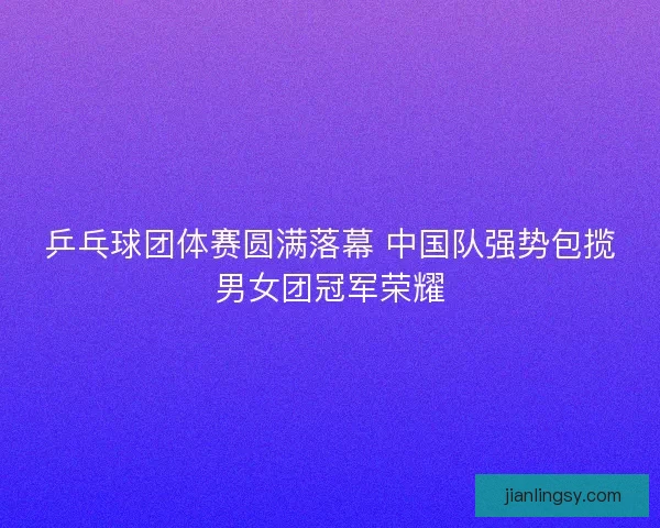 乒乓球团体赛圆满落幕 中国队强势包揽男女团冠军荣耀