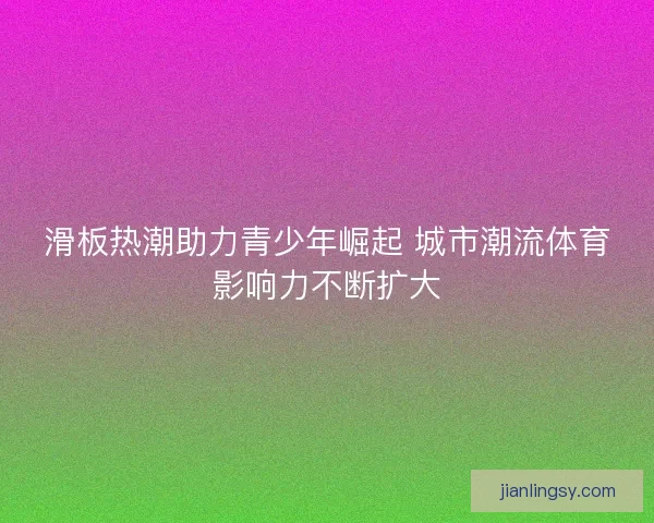 滑板热潮助力青少年崛起 城市潮流体育影响力不断扩大