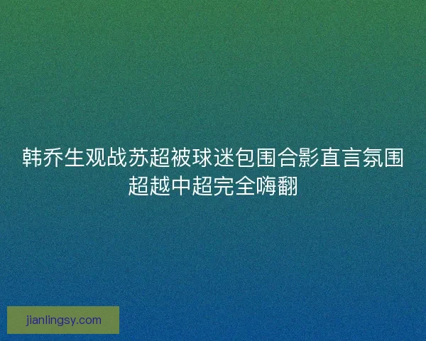韩乔生观战苏超被球迷包围合影直言氛围超越中超完全嗨翻