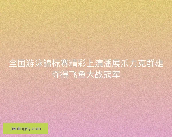 全国游泳锦标赛精彩上演潘展乐力克群雄夺得飞鱼大战冠军