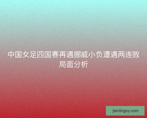 中国女足四国赛再遇挪威小负遭遇两连败局面分析
