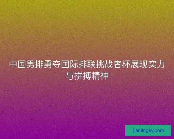中国男排勇夺国际排联挑战者杯展现实力与拼搏精神