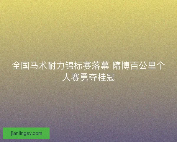 全国马术耐力锦标赛落幕 隋博百公里个人赛勇夺桂冠
