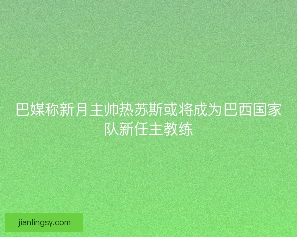 巴媒称新月主帅热苏斯或将成为巴西国家队新任主教练