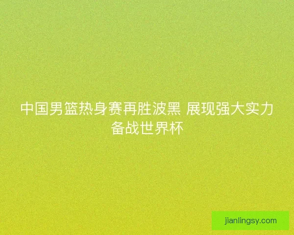 中国男篮热身赛再胜波黑 展现强大实力备战世界杯