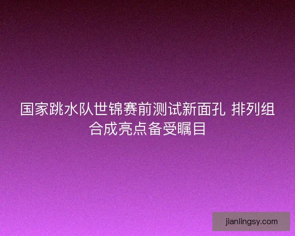 国家跳水队世锦赛前测试新面孔 排列组合成亮点备受瞩目