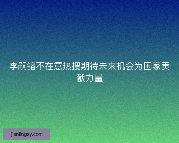 李嗣镕不在意热搜期待未来机会为国家贡献力量
