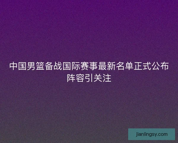 中国男篮备战国际赛事最新名单正式公布阵容引关注