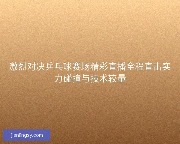 激烈对决乒乓球赛场精彩直播全程直击实力碰撞与技术较量
