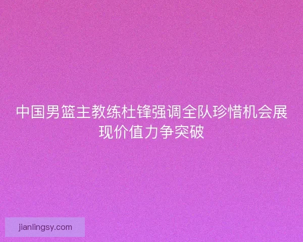 中国男篮主教练杜锋强调全队珍惜机会展现价值力争突破