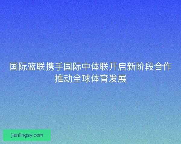 国际篮联携手国际中体联开启新阶段合作推动全球体育发展