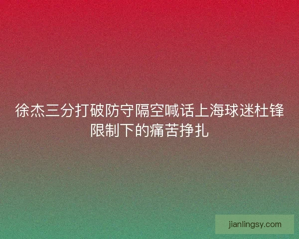 徐杰三分打破防守隔空喊话上海球迷杜锋限制下的痛苦挣扎