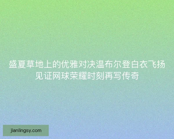 盛夏草地上的优雅对决温布尔登白衣飞扬见证网球荣耀时刻再写传奇